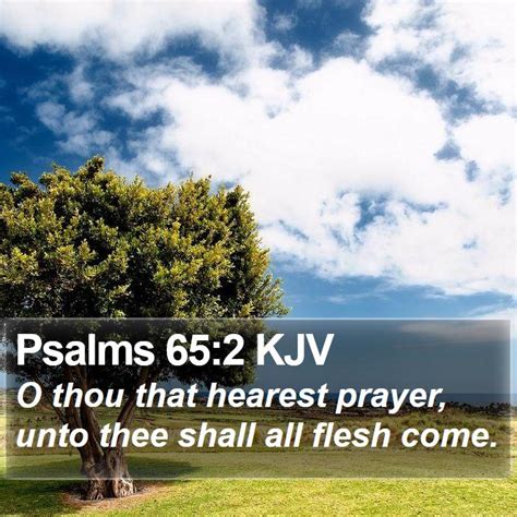 Psalms 65 kjv - Chapter 65 Bible Options | + Text Size — 1 (To the chief Musician, A Psalm and Song of David.) Praise waiteth for thee, O God, in Sion: and unto thee shall the vow be performed. 2 O thou that hearest prayer, unto thee shall all flesh come. 3 Iniquities prevail against me: as for our transgressions, thou shalt purge them away.